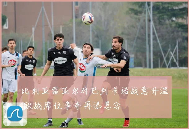 比利亚雷亚尔对巴列卡诺战意升温 欧战席位争夺再添悬念