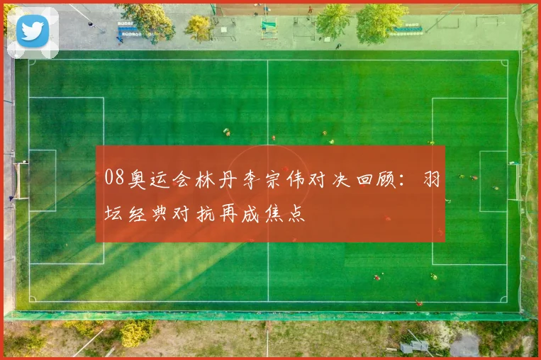 08奥运会林丹李宗伟对决回顾：羽坛经典对抗再成焦点