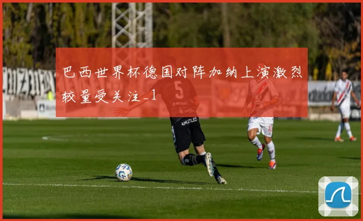 巴西世界杯德国对阵加纳上演激烈较量受关注_1