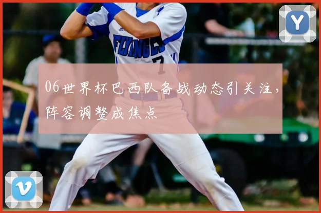 06世界杯巴西队备战动态引关注，阵容调整成焦点