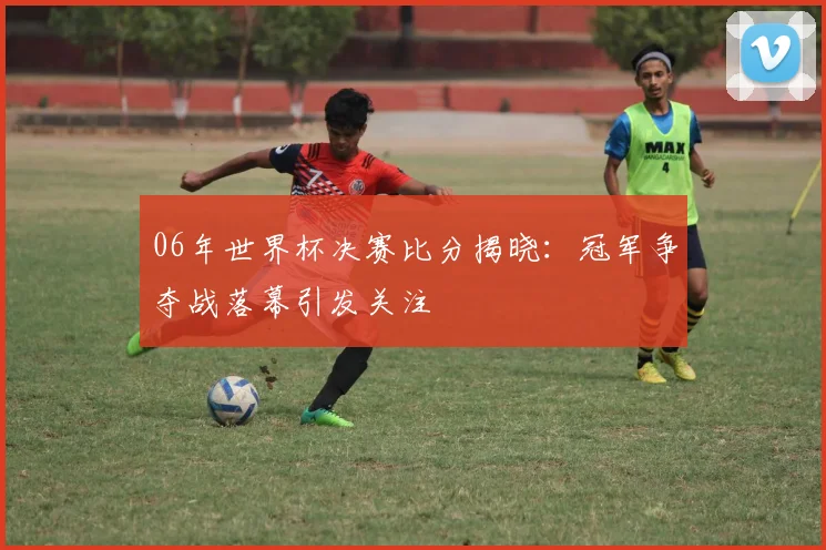 06年世界杯决赛比分揭晓：冠军争夺战落幕引发关注