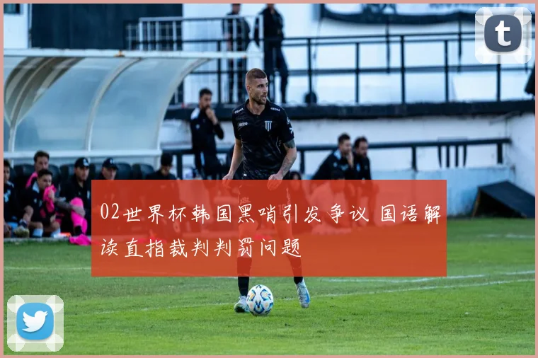 02世界杯韩国黑哨引发争议 国语解读直指裁判判罚问题