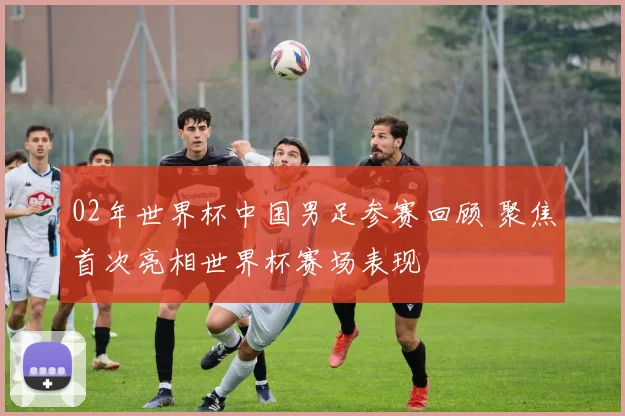 02年世界杯中国男足参赛回顾 聚焦首次亮相世界杯赛场表现